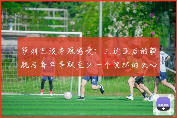 萨利巴谈夺冠感受：三连亚后的解脱与每年争取至少一个奖杯的决心