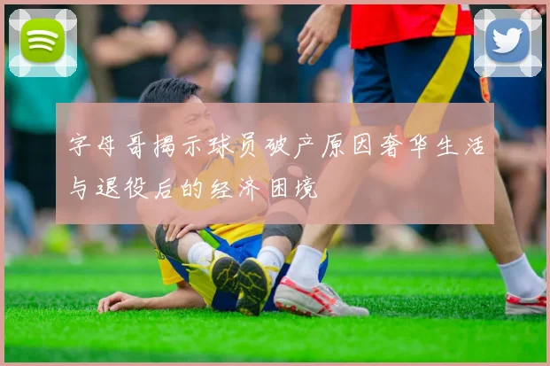 字母哥揭示球员破产原因奢华生活与退役后的经济困境