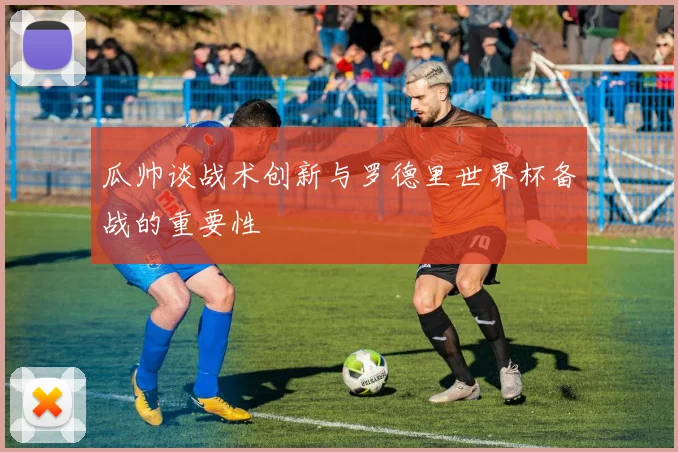 瓜帅谈战术创新与罗德里世界杯备战的重要性