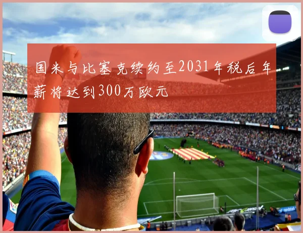 国米与比塞克续约至2031年税后年薪将达到300万欧元