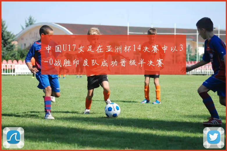中国U17女足在亚洲杯14决赛中以3-0战胜印度队成功晋级半决赛