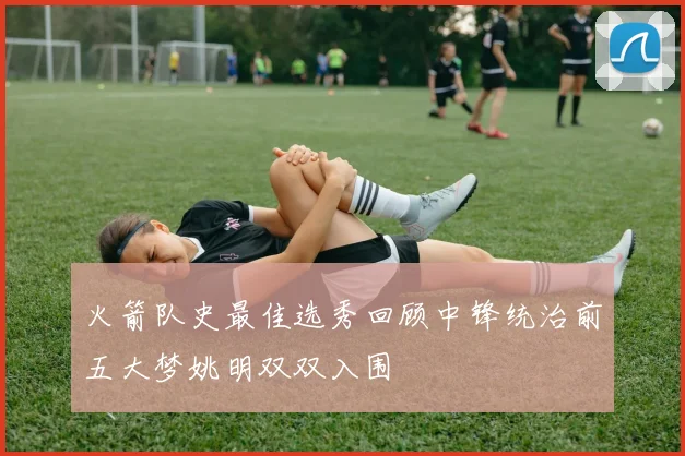 火箭队史最佳选秀回顾中锋统治前五大梦姚明双双入围