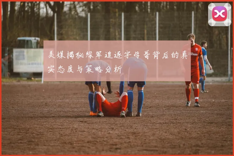 美媒揭秘绿军追逐字母哥背后的真实态度与策略分析