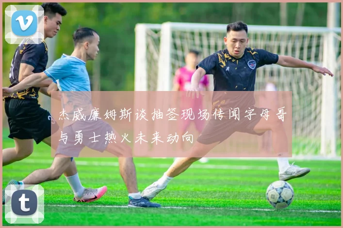 杰威廉姆斯谈抽签现场传闻字母哥与勇士热火未来动向