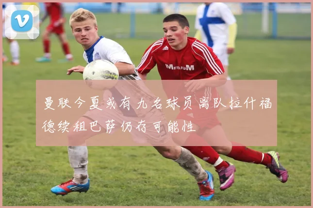 曼联今夏或有九名球员离队拉什福德续租巴萨仍存可能性
