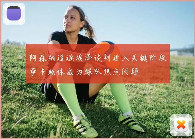 阿森纳追逐埃泽谈判进入关键阶段萨卡轮休成为球队焦点问题