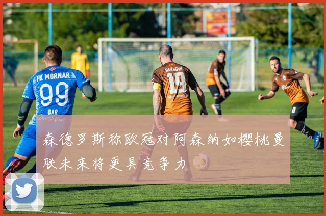 森德罗斯称欧冠对阿森纳如樱桃曼联未来将更具竞争力