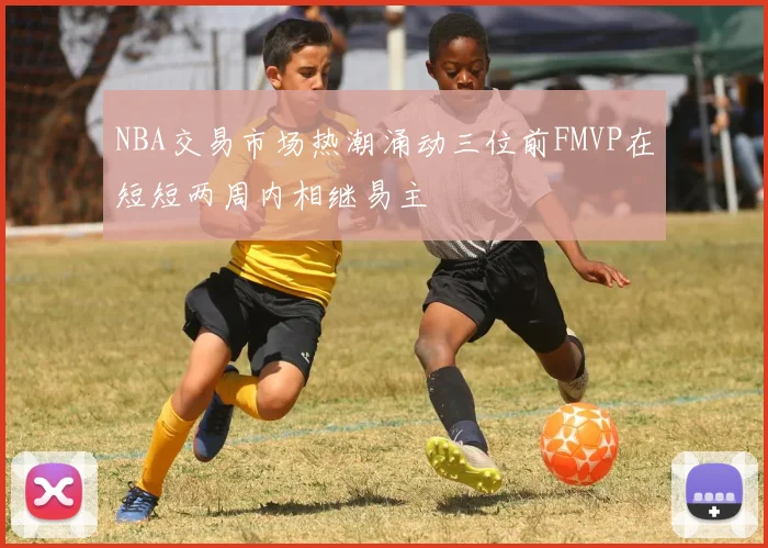 NBA交易市场热潮涌动三位前FMVP在短短两周内相继易主