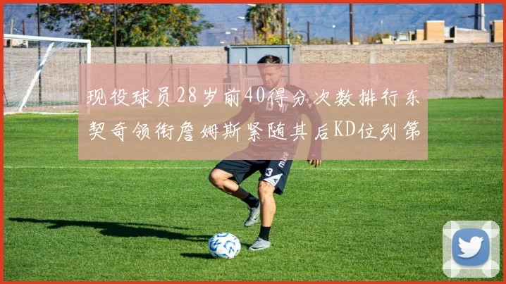 现役球员28岁前40得分次数排行东契奇领衔詹姆斯紧随其后KD位列第三