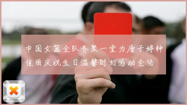 中国女篮全队齐聚一堂为唐子婷钟佳丽庆祝生日温馨时刻感动全场