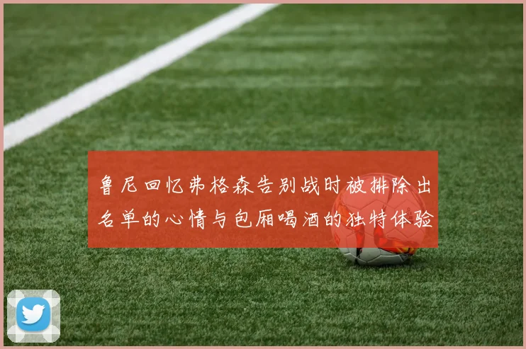 鲁尼回忆弗格森告别战时被排除出名单的心情与包厢喝酒的独特体验