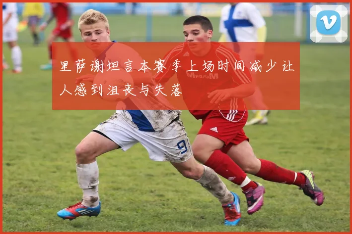 里萨谢坦言本赛季上场时间减少让人感到沮丧与失落