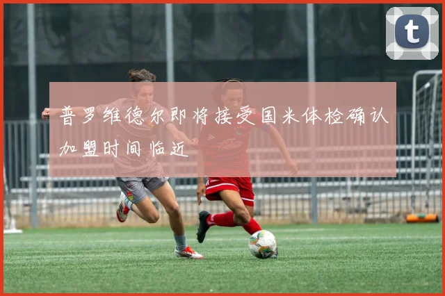 普罗维德尔即将接受国米体检确认加盟时间临近