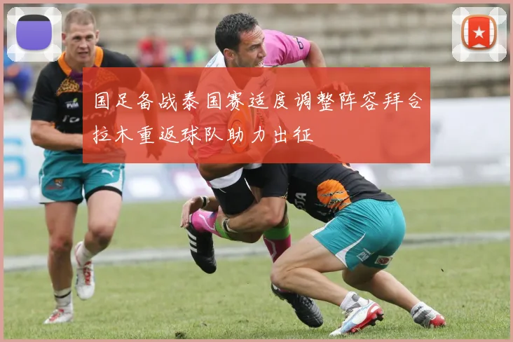 国足备战泰国赛适度调整阵容拜合拉木重返球队助力出征