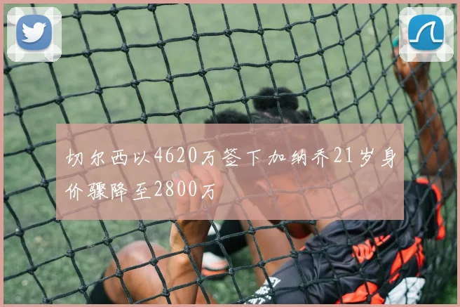 切尔西以4620万签下加纳乔21岁身价骤降至2800万