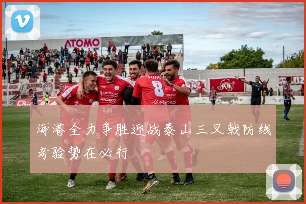 海港全力争胜迎战泰山三叉戟防线考验势在必行