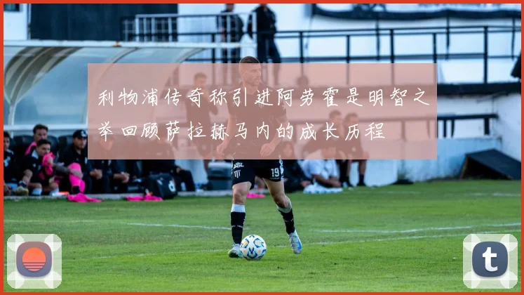 利物浦传奇称引进阿劳霍是明智之举回顾萨拉赫马内的成长历程