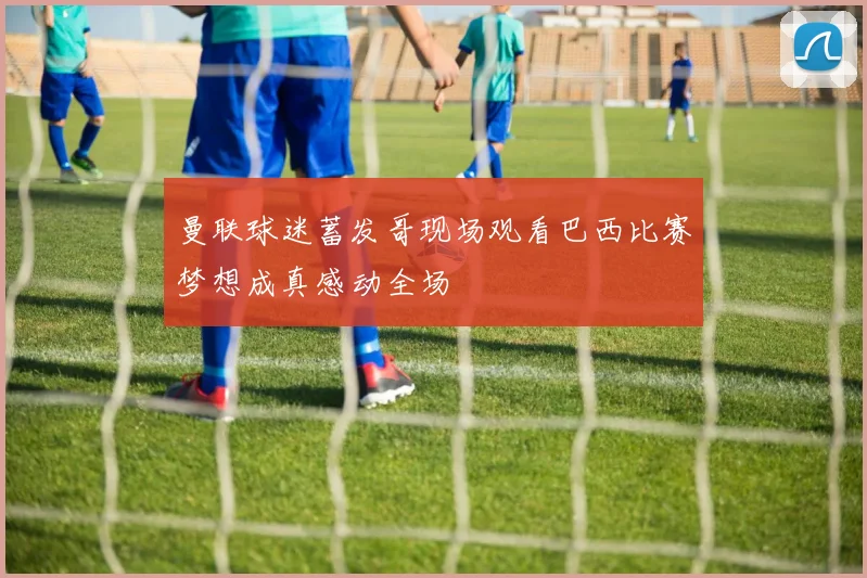 曼联球迷蓄发哥现场观看巴西比赛梦想成真感动全场