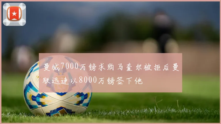 曼城7000万镑求购马奎尔被拒后曼联迅速以8000万镑签下他