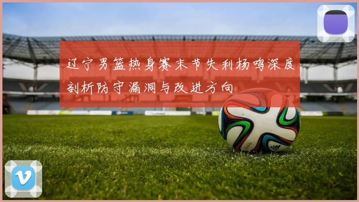 辽宁男篮热身赛末节失利杨鸣深度剖析防守漏洞与改进方向