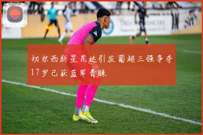 切尔西新星昆达引发葡超三强争夺17岁已获蓝军青睐