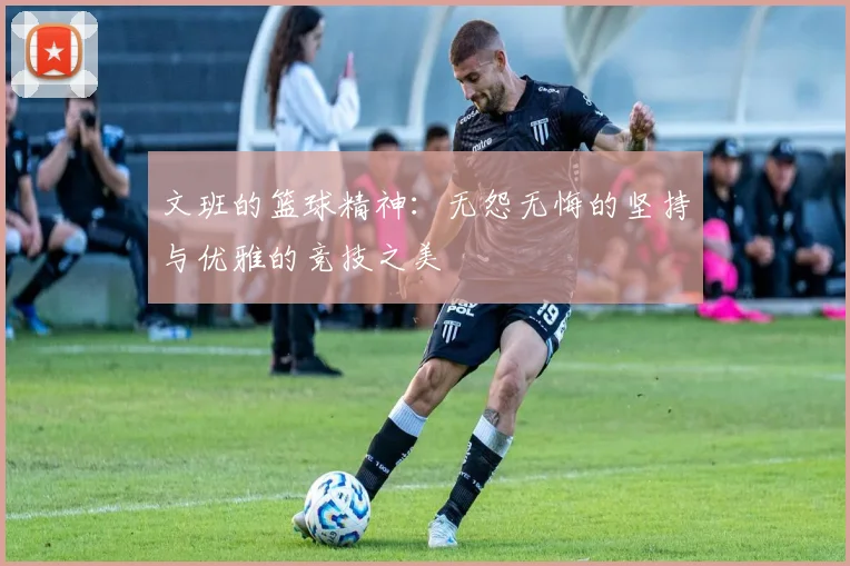 文班的篮球精神：无怨无悔的坚持与优雅的竞技之美