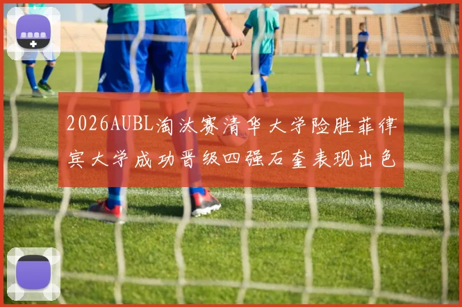 2026AUBL淘汰赛清华大学险胜菲律宾大学成功晋级四强石奎表现出色贡献26分5篮板6助攻