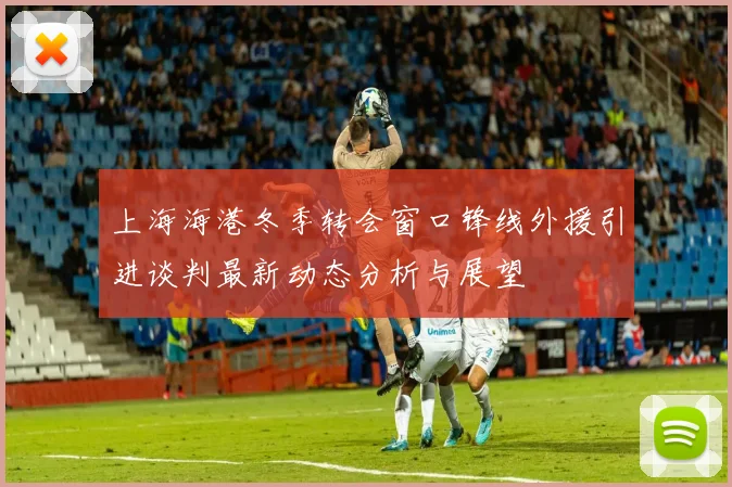 上海海港冬季转会窗口锋线外援引进谈判最新动态分析与展望