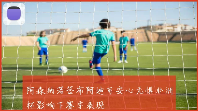 阿森纳若签布阿迪可安心无惧非洲杯影响下赛季表现