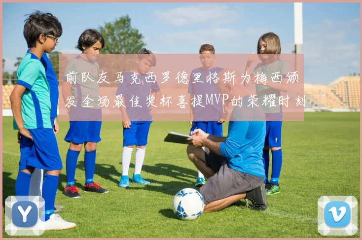 前队友马克西罗德里格斯为梅西颁发全场最佳奖杯喜提MVP的荣耀时刻