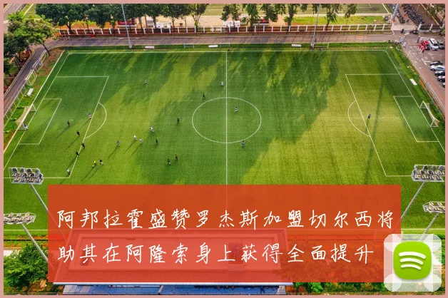 阿邦拉霍盛赞罗杰斯加盟切尔西将助其在阿隆索身上获得全面提升