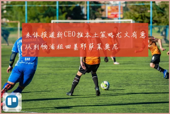 米体报道新CEO推本土策略尤文有意从利物浦租回基耶萨莱奥尼