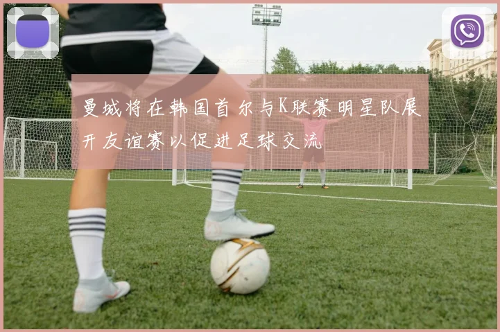 曼城将在韩国首尔与K联赛明星队展开友谊赛以促进足球交流
