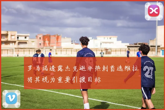罗马诺透露杰克逊非热刺首选维拉将其视为重要引援目标